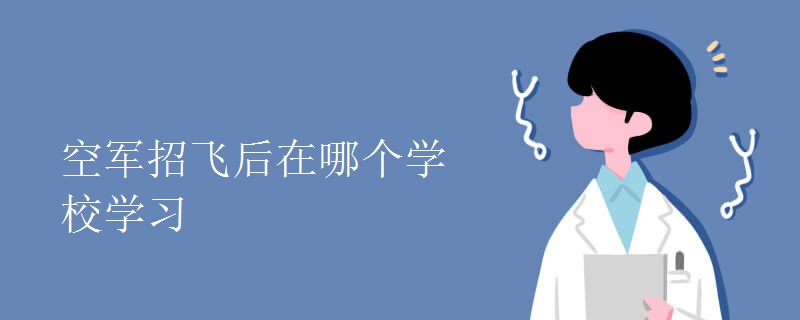 空军招飞后在哪个学校学习 空军招飞后在哪个学校学习