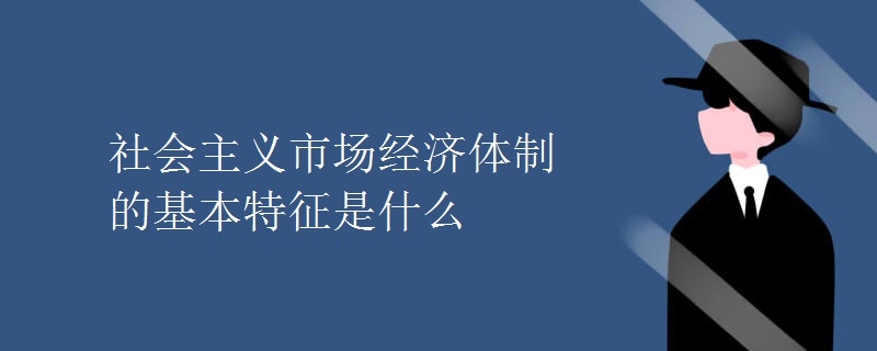 社会主义市场经济体制的基本特征是什么 社会主义市场经济体制的基本特征是什么