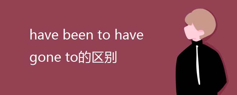 have been to have gone to的区别 have been to have gone to的区别
