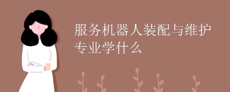 服务机器人装配与维护专业学什么 服务机器人装配与维护专业学什么