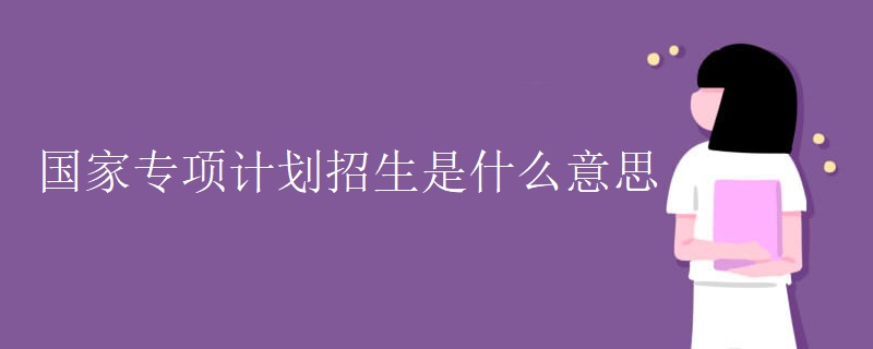 国家专项计划招生是什么意思 国家专项计划招生是什么意思