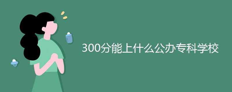300分能上什么公办专科学校 300分能上什么公办专科学校