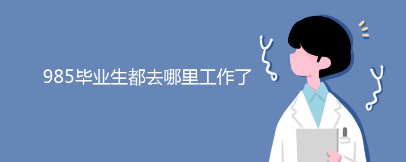 985毕业生都去哪里工作了 985毕业生都去哪里工作了